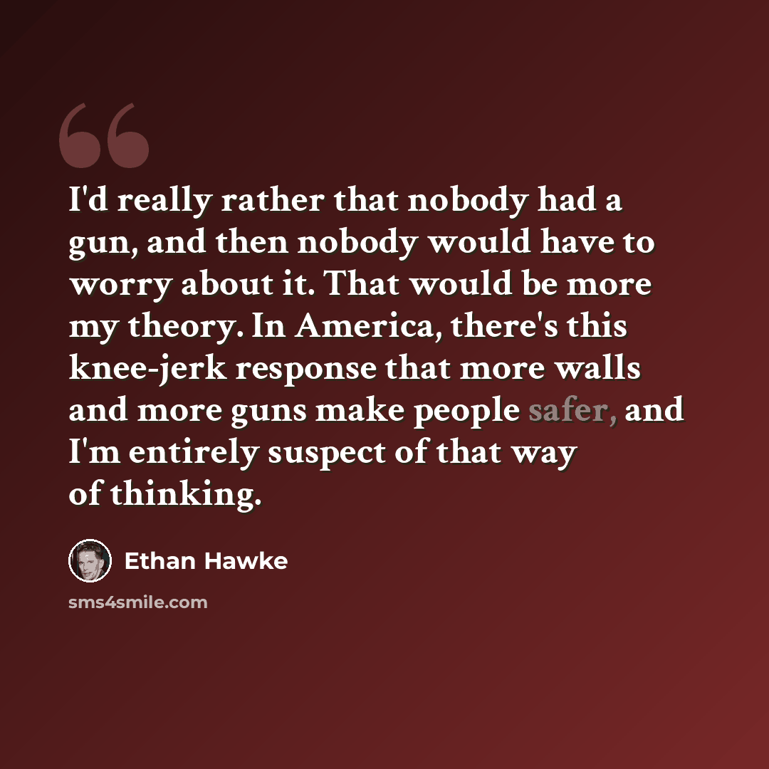 “I'd really rather that nobody had a gun, and then nobody would have to worry about it. That would be more my theory. In America, there's this knee-jerk response that more walls and more guns make people safer, and I'm entirely suspect of that way of thinking.” quote by Ethan Hawke