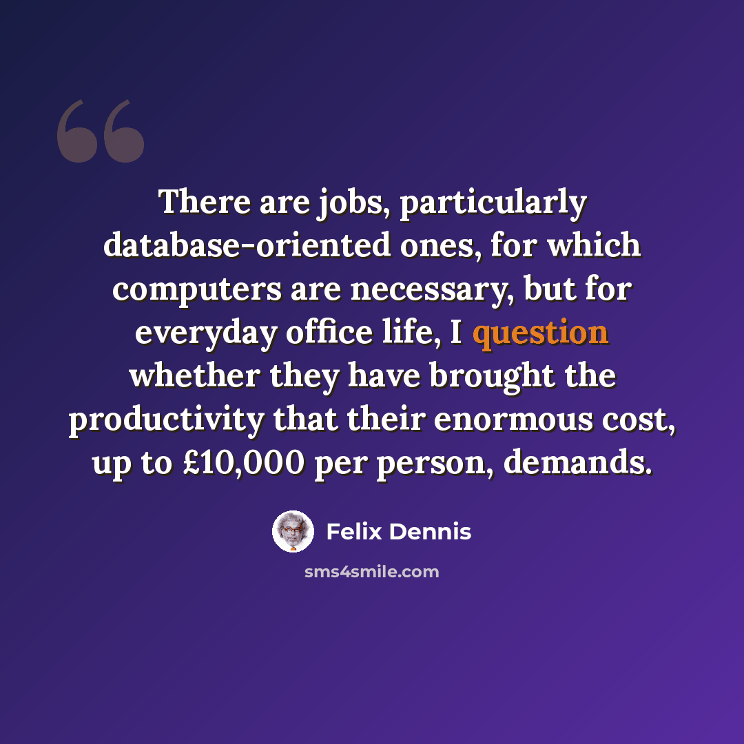 “There are jobs, particularly database-oriented ones, for which computers are necessary, but for everyday office life, I question whether they have brought the productivity that their enormous cost, up to £10,000 per person, demands.” quote by Felix Dennis
