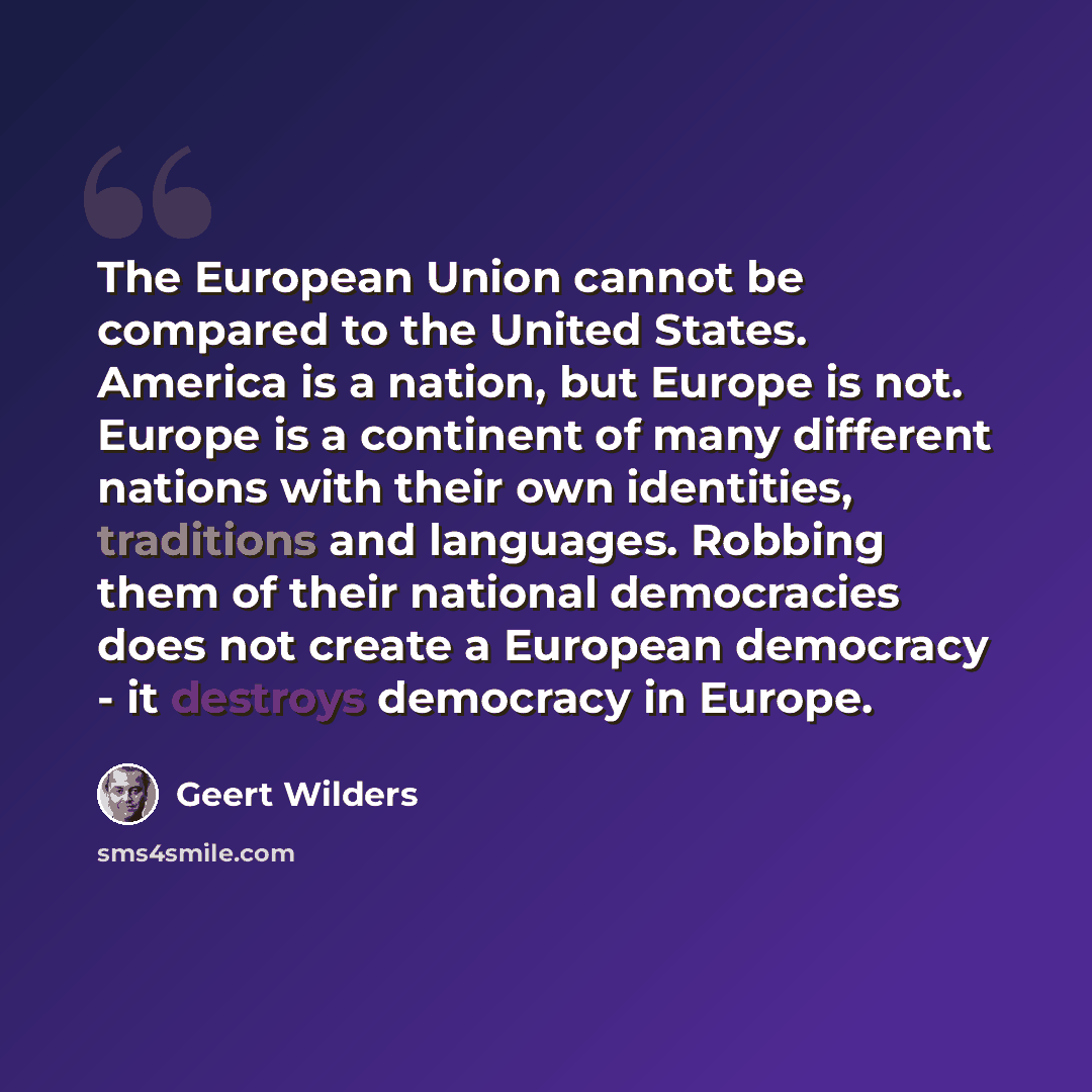 “The European Union cannot be compared to the United States. America is a nation, but Europe is not. Europe is a continent of many different nations with their own identities, traditions and languages. Robbing them of their national democracies does not create a European democracy - it destroys…” quote by Geert Wilders