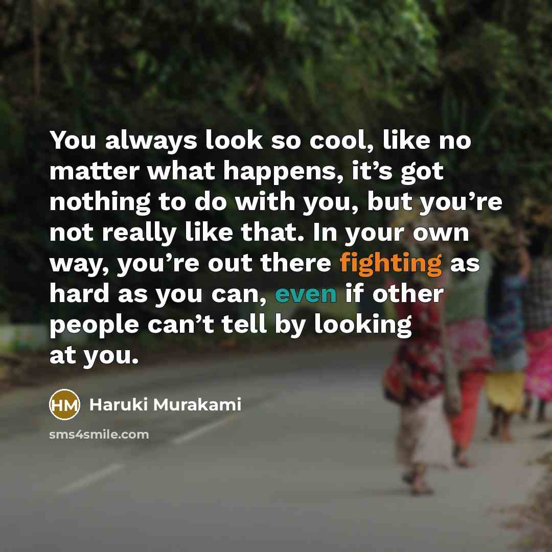 “You always look so cool, like no matter what happens, it’s got nothing to do with you, but you’re not really like that. In your own way, you’re out there fighting as hard as you can, even if other people can’t tell by looking at you.” quote by Haruki Murakami