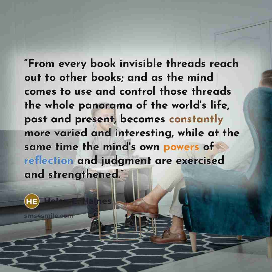 “From every book invisible threads reach out to other books; and as the mind comes to use and control those threads the whole panorama of the world's life, past and present, becomes constantly more varied and interesting, while at the same time the mind's own powers of reflection and judgment are…” quote by Helen E. Haines