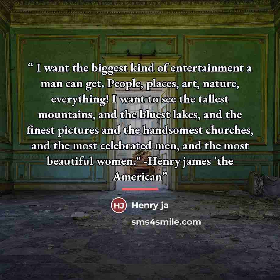 “I want the biggest kind of entertainment a man can get. People, places, art, nature, everything! I want to see the tallest mountains, and the bluest lakes, and the finest pictures and the handsomest churches, and the most celebrated men, and the most beautiful women." -Henry james 'the American” quote by Henry ja