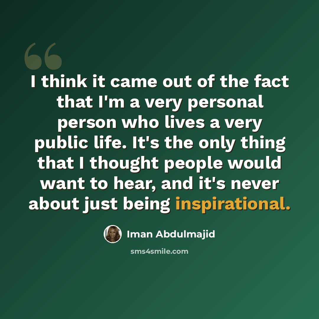 “I think it came out of the fact that I'm a very personal person who lives a very public life. It's the only thing that I thought people would want to hear, and it's never about just being inspirational.” quote by Iman Abdulmajid
