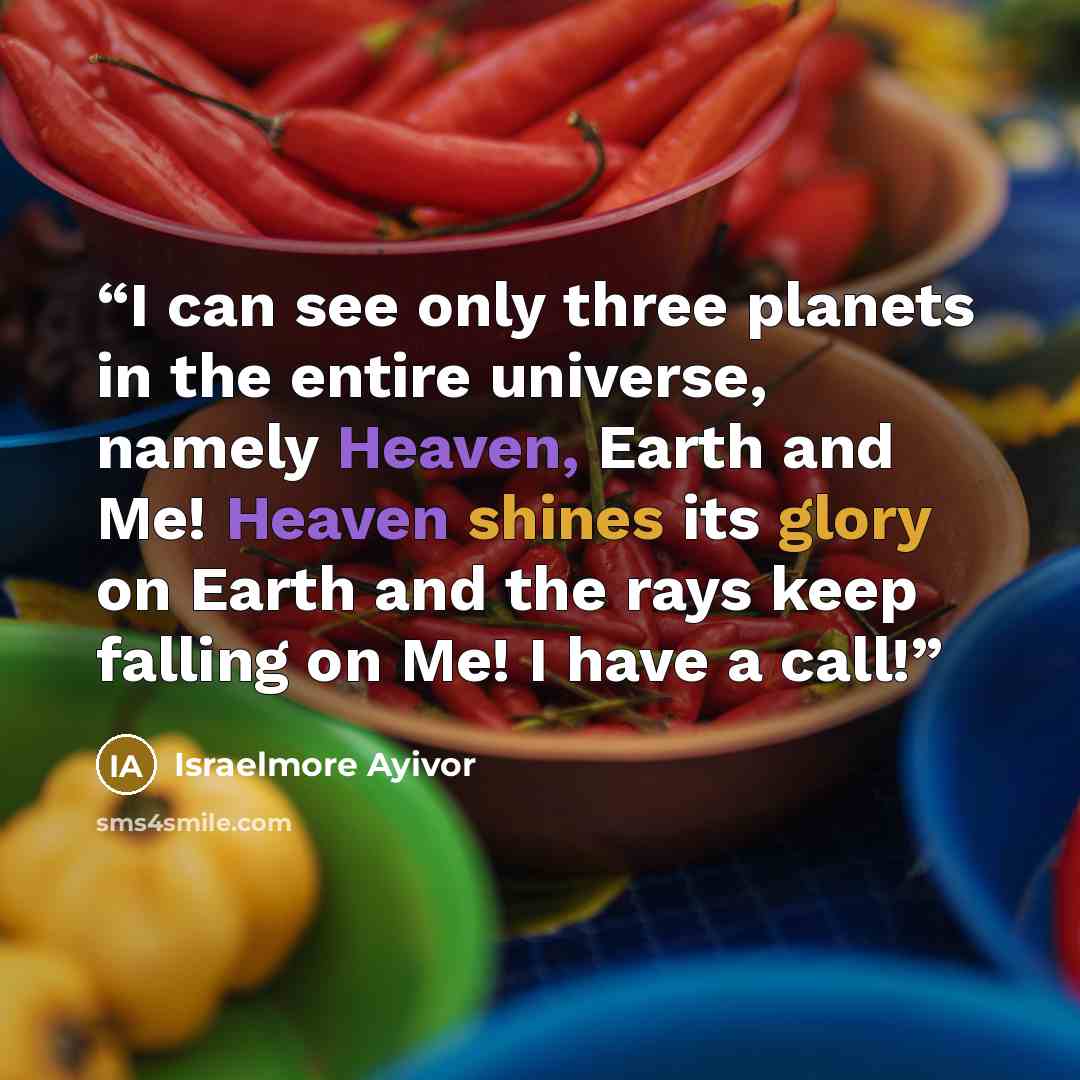 “I can see only three planets in the entire universe, namely Heaven, Earth and Me! Heaven shines its glory on Earth and the rays keep falling on Me! I have a call!” quote by Israelmore Ayivor