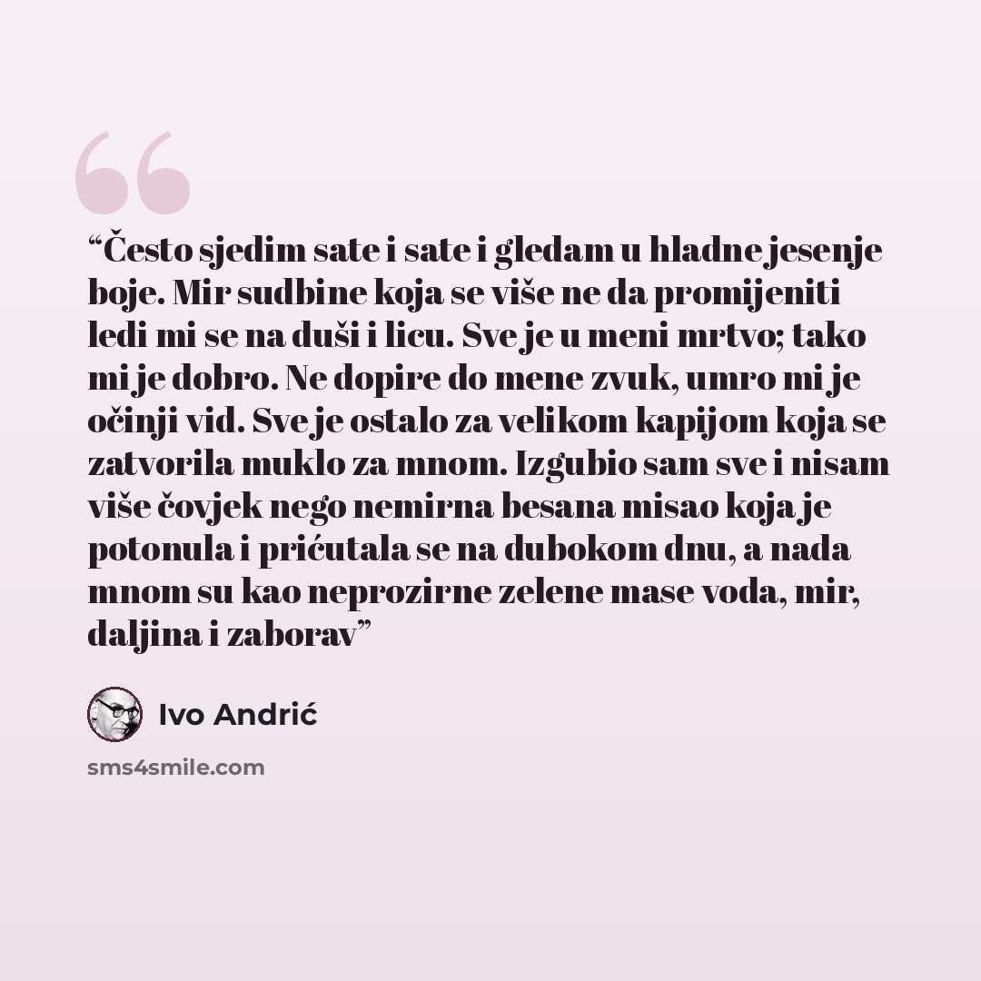 “Često sjedim sate i sate i gledam u hladne jesenje boje. Mir sudbine koja se više ne da promijeniti ledi mi se na duši i licu. Sve je u meni mrtvo; tako mi je dobro. Ne dopire do mene zvuk, umro mi je očinji vid. Sve je ostalo za velikom kapijom koja se zatvorila muklo za mnom. Izgubio sam sve i…” quote by Ivo Andrić