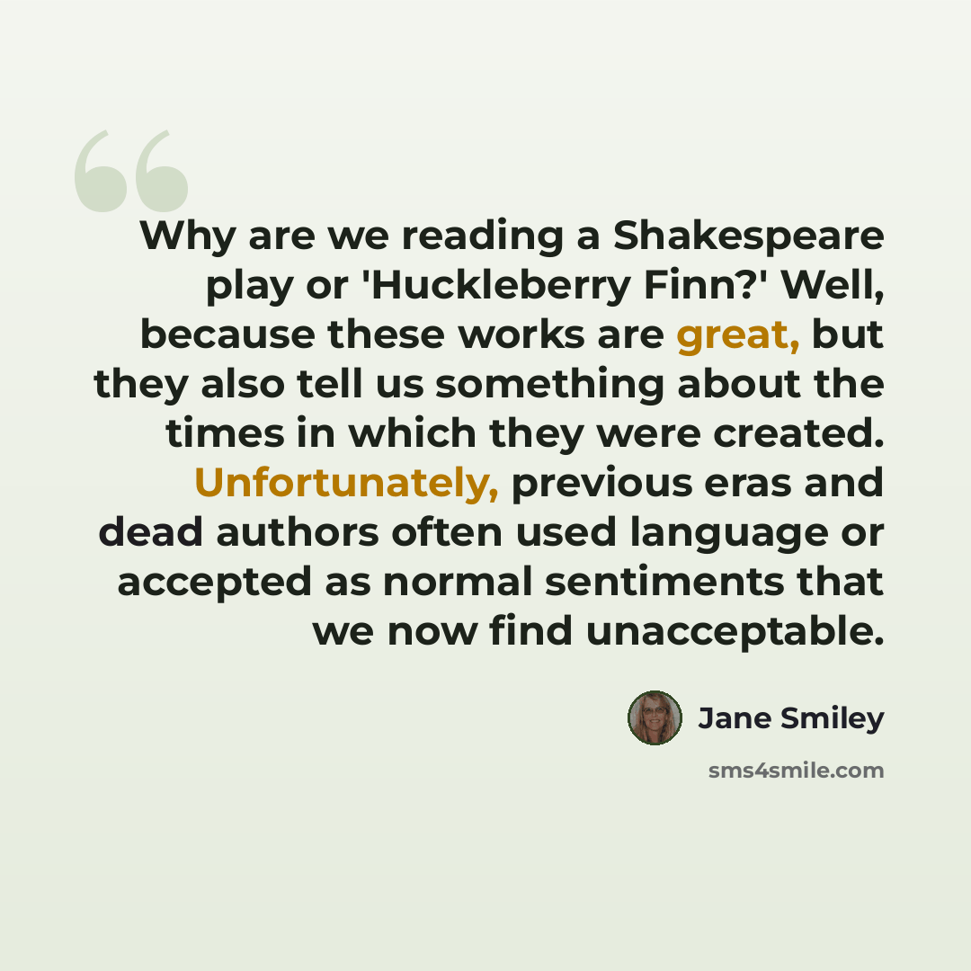 “Why are we reading a Shakespeare play or 'Huckleberry Finn?' Well, because these works are great, but they also tell us something about the times in which they were created. Unfortunately, previous eras and dead authors often used language or accepted as normal sentiments that we now find…” quote by Jane Smiley