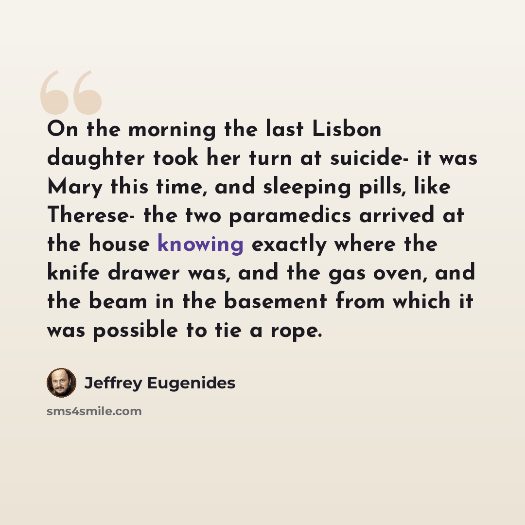 “On the morning the last Lisbon daughter took her turn at suicide- it was Mary this time, and sleeping pills, like Therese- the two paramedics arrived at the house knowing exactly where the knife drawer was, and the gas oven, and the beam in the basement from which it was possible to tie a rope.” quote by Jeffrey Eugenides