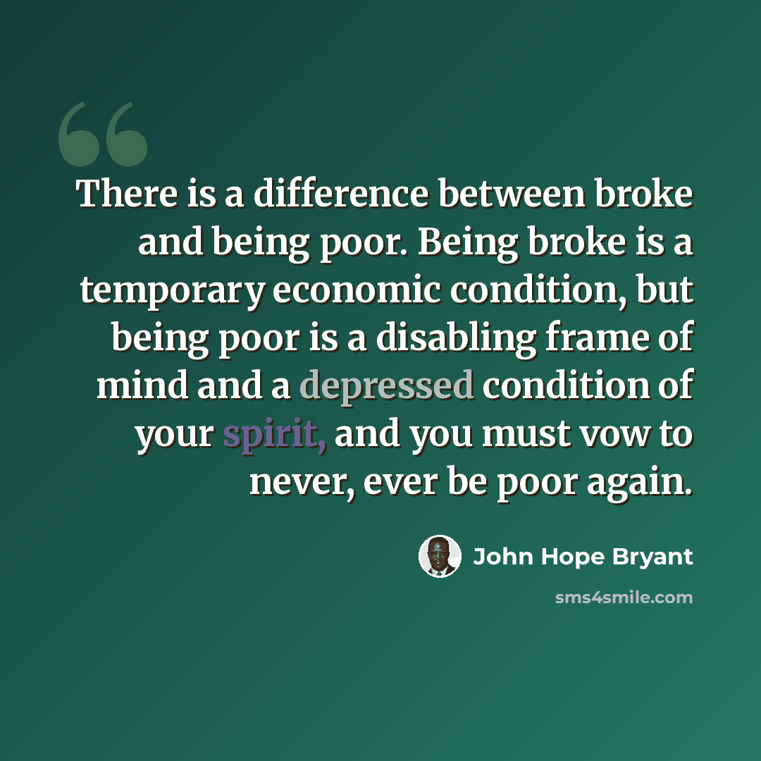 “There is a difference between broke and being poor. Being broke is a temporary economic condition, but being poor is a disabling frame of mind and a depressed condition of your spirit, and you must vow to never, ever be poor again.” quote by John Hope Bryant