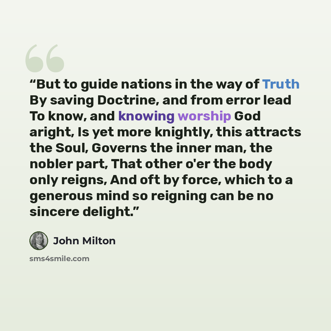 “But to guide nations in the way of Truth By saving Doctrine, and from error lead To know, and knowing worship God aright, Is yet more knightly, this attracts the Soul, Governs the inner man, the nobler part, That other o'er the body only reigns, And oft by force, which to a generous mind so…” quote by John Milton