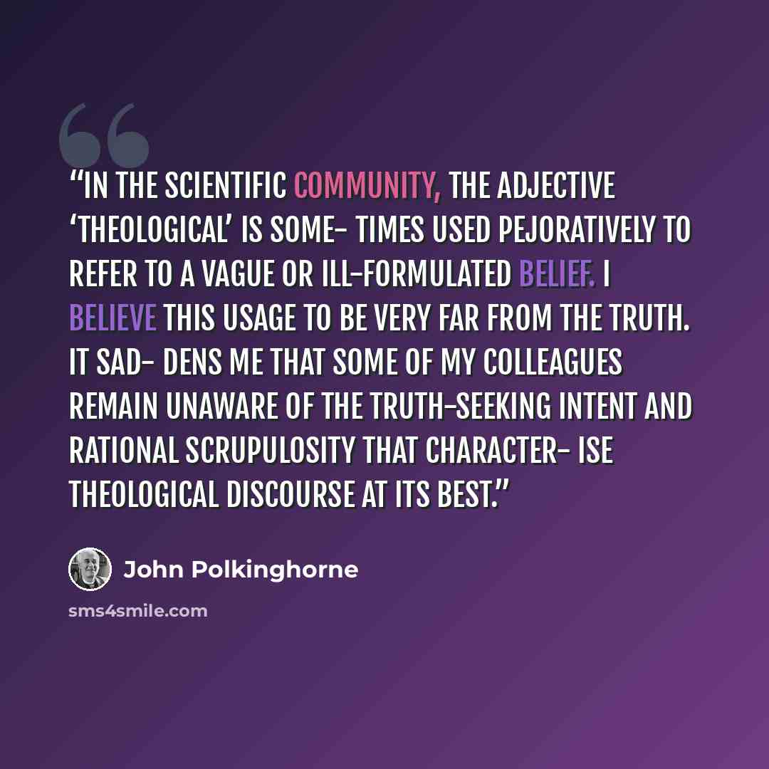“In the scientific community, the adjective ‘theological’ is some- times used pejoratively to refer to a vague or ill-formulated belief. I believe this usage to be very far from the truth. It sad- dens me that some of my colleagues remain unaware of the truth-seeking intent and rational…” quote by John Polkinghorne