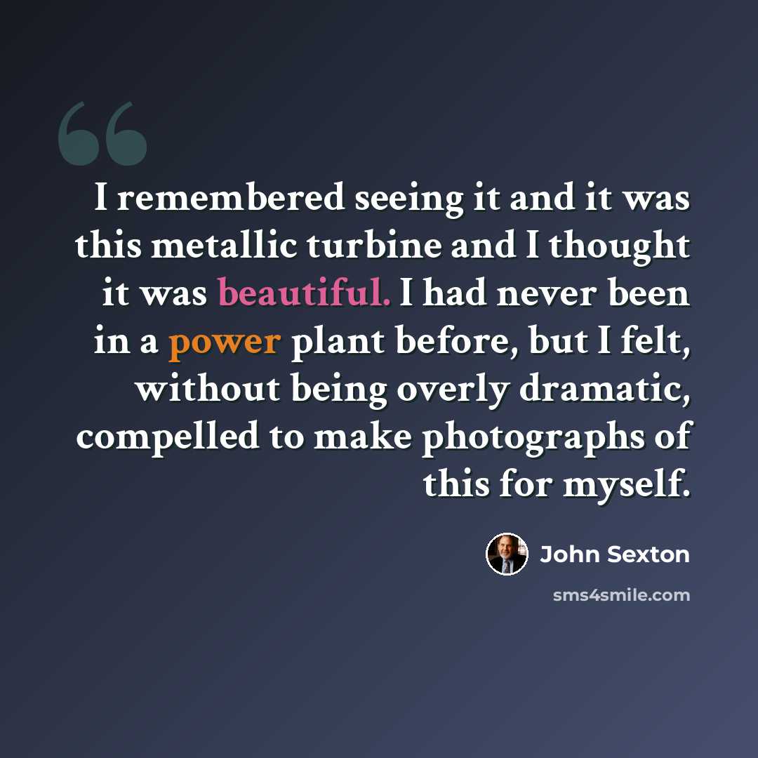 “I remembered seeing it and it was this metallic turbine and I thought it was beautiful. I had never been in a power plant before, but I felt, without being overly dramatic, compelled to make photographs of this for myself.” quote by John Sexton