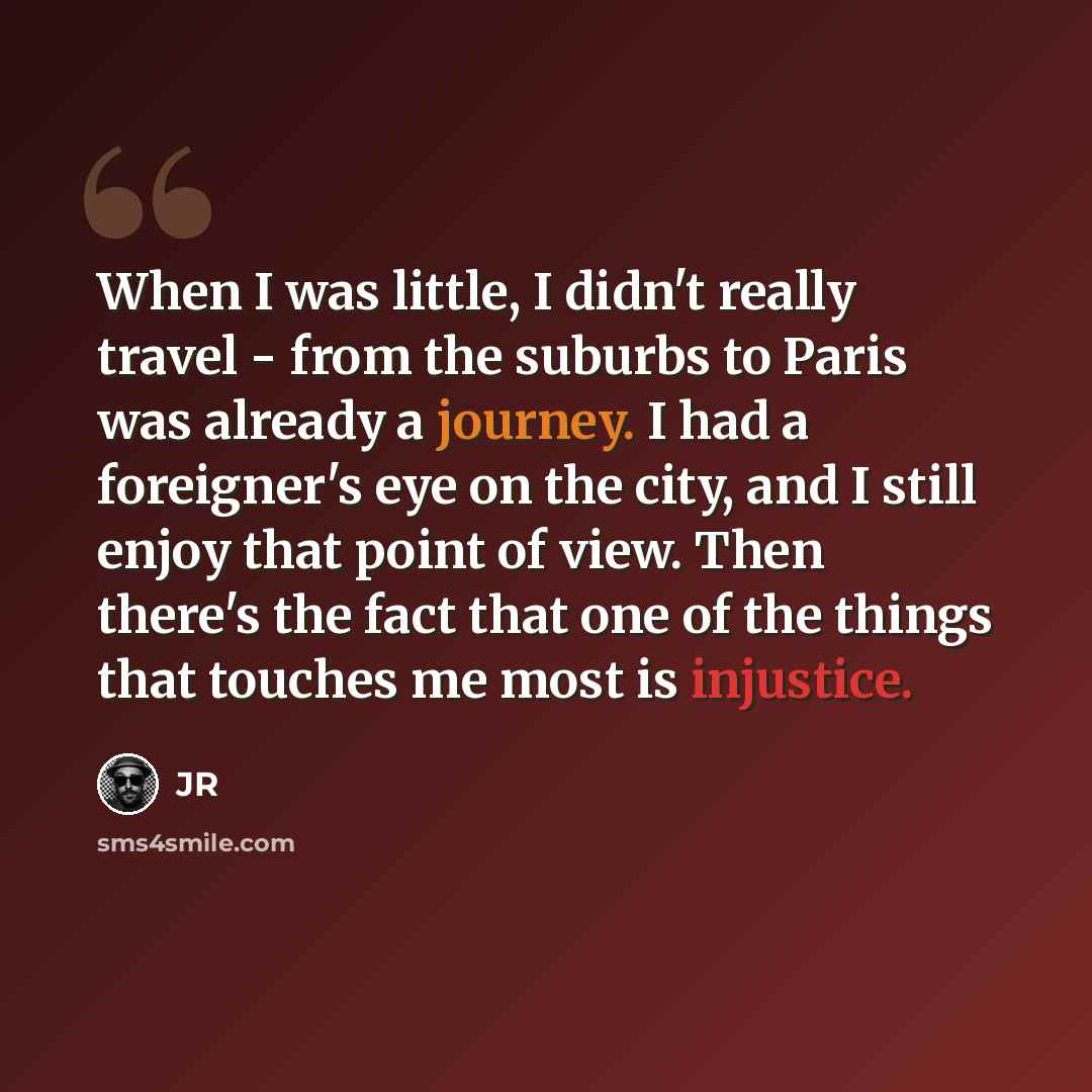 “When I was little, I didn't really travel - from the suburbs to Paris was already a journey. I had a foreigner's eye on the city, and I still enjoy that point of view. Then there's the fact that one of the things that touches me most is injustice.” quote by JR