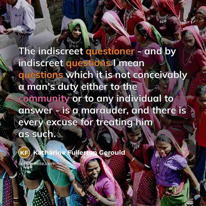 “The indiscreet questioner - and by indiscreet questions I mean questions which it is not conceivably a man's duty either to the community or to any individual to answer - is a marauder, and there is every excuse for treating him as such.” quote by Katharine Fullerton Gerould