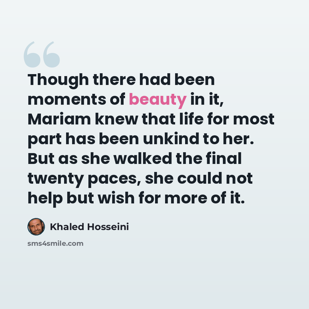 “Though there had been moments of beauty in it, Mariam knew that life for most part has been unkind to her. But as she walked the final twenty paces, she could not help but wish for more of it.” quote by Khaled Hosseini