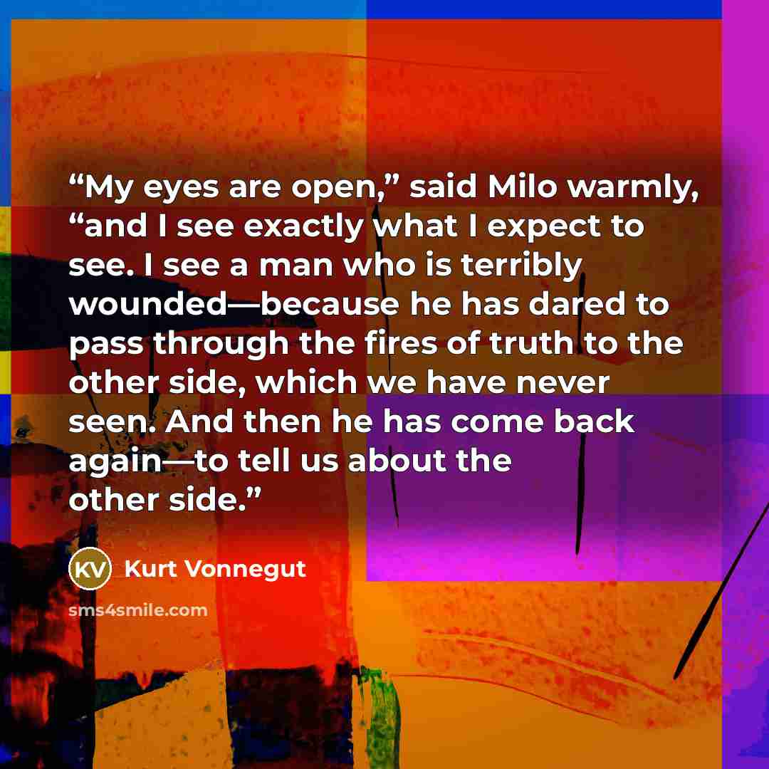 “My eyes are open,” said Milo warmly, “and I see exactly what I expect to see. I see a man who is terribly wounded—because he has dared to pass through the fires of truth to the other side, which we have never seen. And then he has come back again—to tell us about the other side.” quote by Kurt Vonnegut