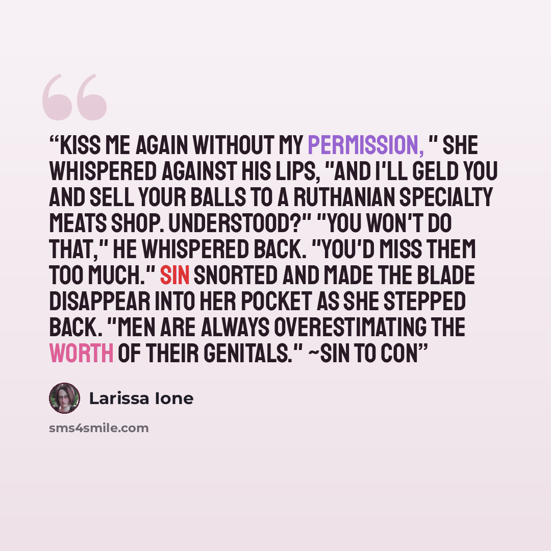 “Kiss me again without my permission, " she whispered against his lips, "and I'll geld you and sell your balls to a Ruthanian specialty meats shop. Understood?" "You won't do that," he whispered back. "You'd miss them too much." Sin snorted and made the blade disappear into her pocket as she…” quote by Larissa Ione