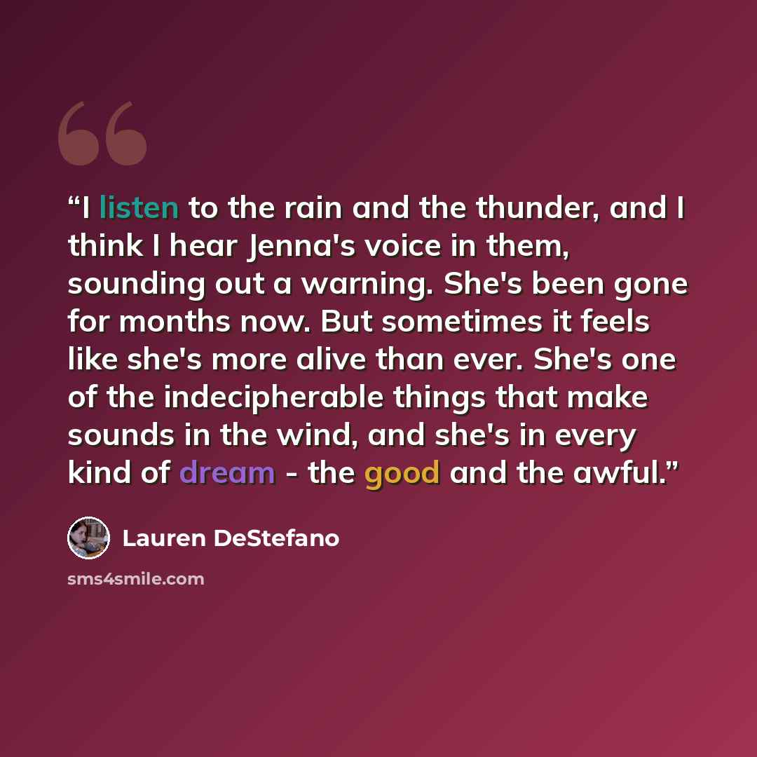 “I listen to the rain and the thunder, and I think I hear Jenna's voice in them, sounding out a warning. She's been gone for months now. But sometimes it feels like she's more alive than ever. She's one of the indecipherable things that make sounds in the wind, and she's in every kind of dream…” quote by Lauren DeStefano