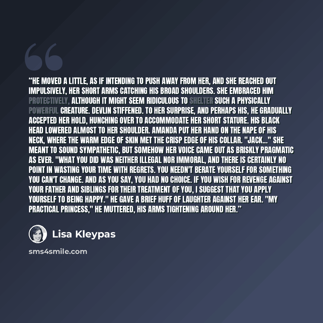“He moved a little, as if intending to push away from her, and she reached out impulsively, her short arms catching his broad shoulders. She embraced him protectively, although it might seem ridiculous to shelter such a physically powerful creature. Devlin stiffened. To her surprise, and perhaps…” quote by Lisa Kleypas