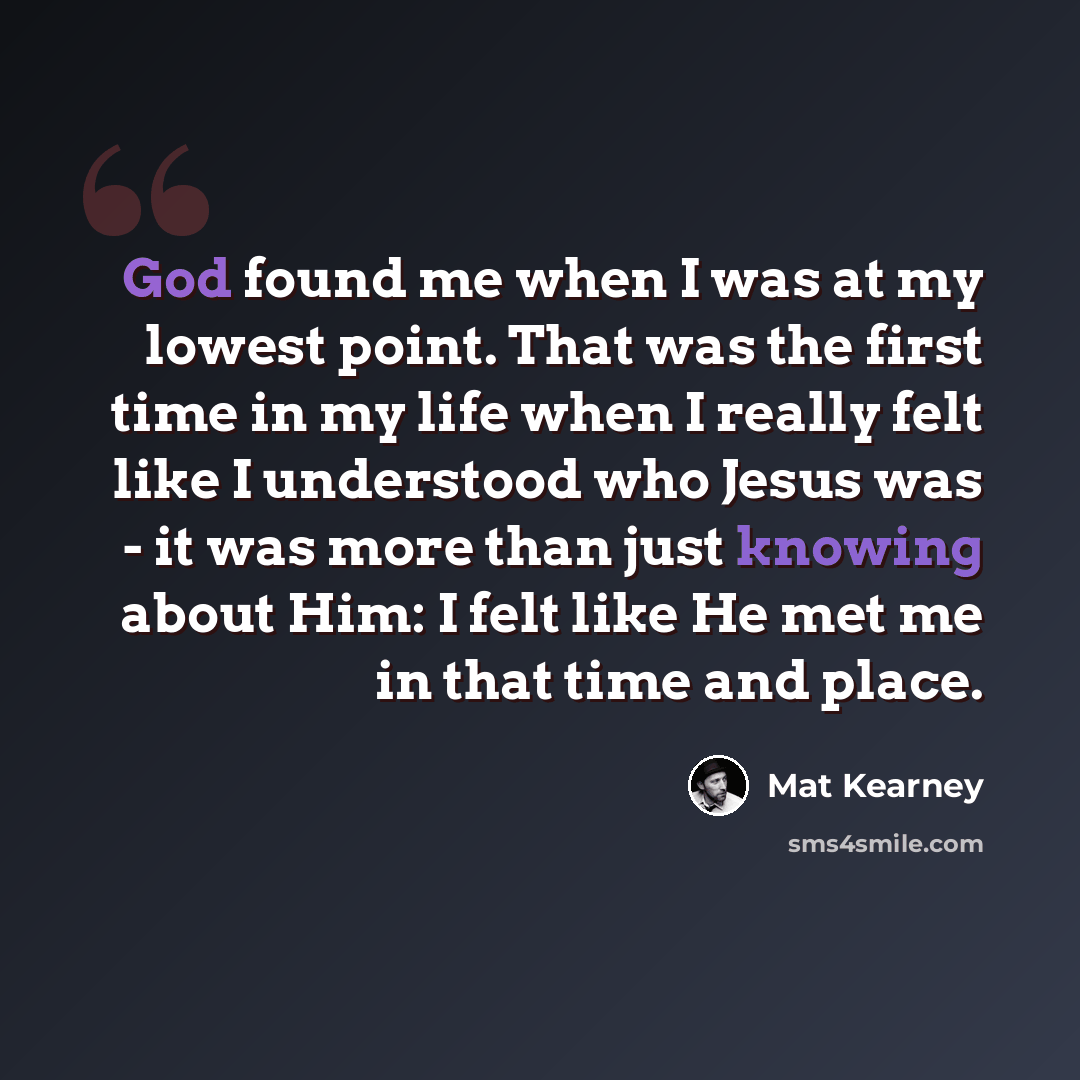 “God found me when I was at my lowest point. That was the first time in my life when I really felt like I understood who Jesus was - it was more than just knowing about Him: I felt like He met me in that time and place.” quote by Mat Kearney