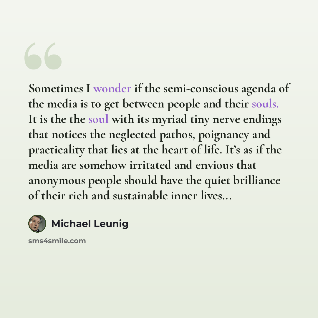 “Sometimes I wonder if the semi-conscious agenda of the media is to get between people and their souls. It is the the soul with its myriad tiny nerve endings that notices the neglected pathos, poignancy and practicality that lies at the heart of life. It’s as if the media are somehow irritated and…” quote by Michael Leunig