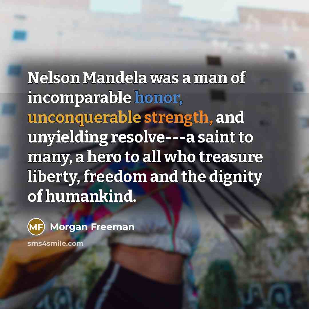 “Nelson Mandela was a man of incomparable honor, unconquerable strength, and unyielding resolve---a saint to many, a hero to all who treasure liberty, freedom and the dignity of humankind.” quote by Morgan Freeman