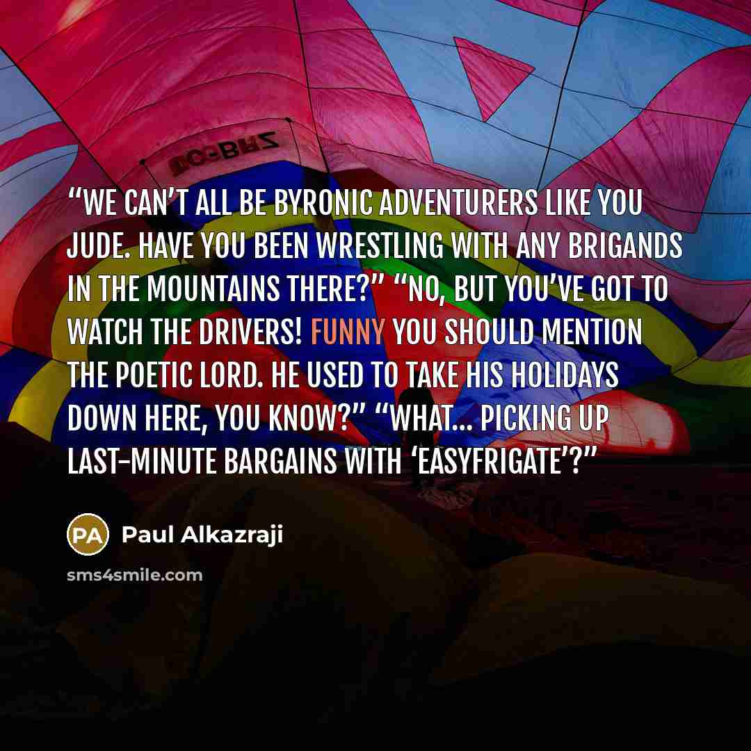 “We can’t all be Byronic adventurers like you Jude. Have you been wrestling with any brigands in the mountains there?” “No, but you’ve got to watch the drivers! Funny you should mention the poetic lord. He used to take his holidays down here, you know?” “What… picking up last-minute bargains with…” quote by Paul Alkazraji