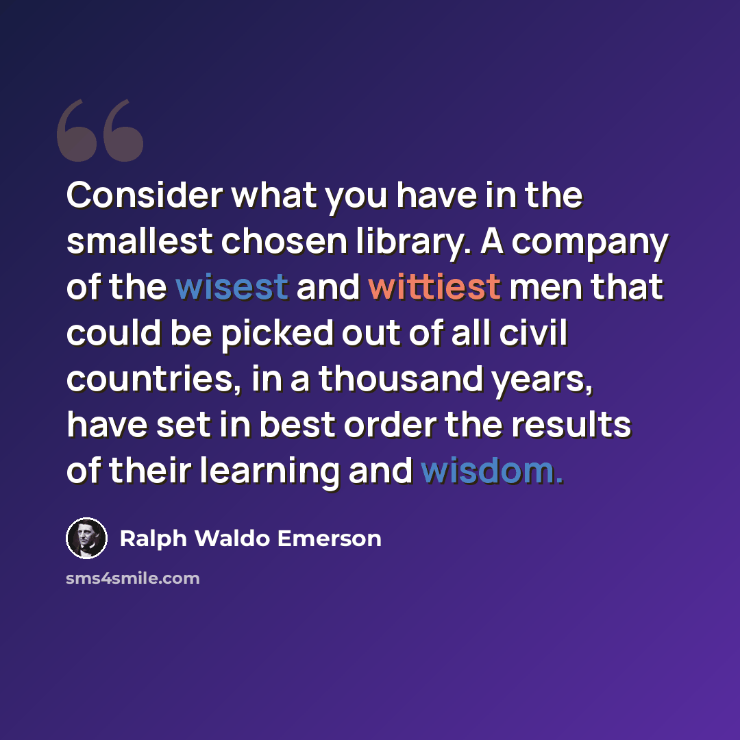 “Consider what you have in the smallest chosen library. A company of the wisest and wittiest men that could be picked out of all civil countries, in a thousand years, have set in best order the results of their learning and wisdom.” quote by Ralph Waldo Emerson