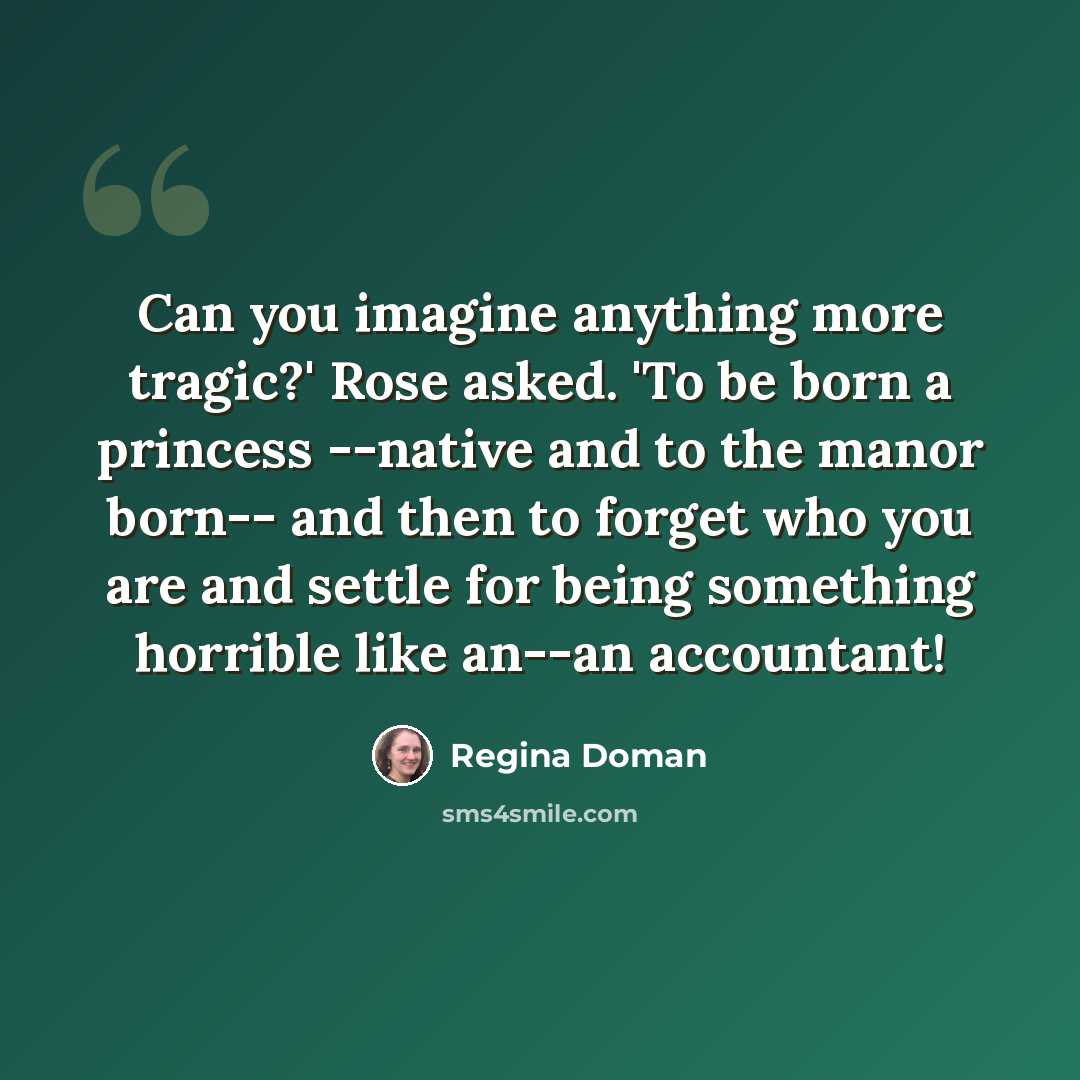 “Can you imagine anything more tragic?' Rose asked. 'To be born a princess --native and to the manor born-- and then to forget who you are and settle for being something horrible like an--an accountant!” quote by Regina Doman