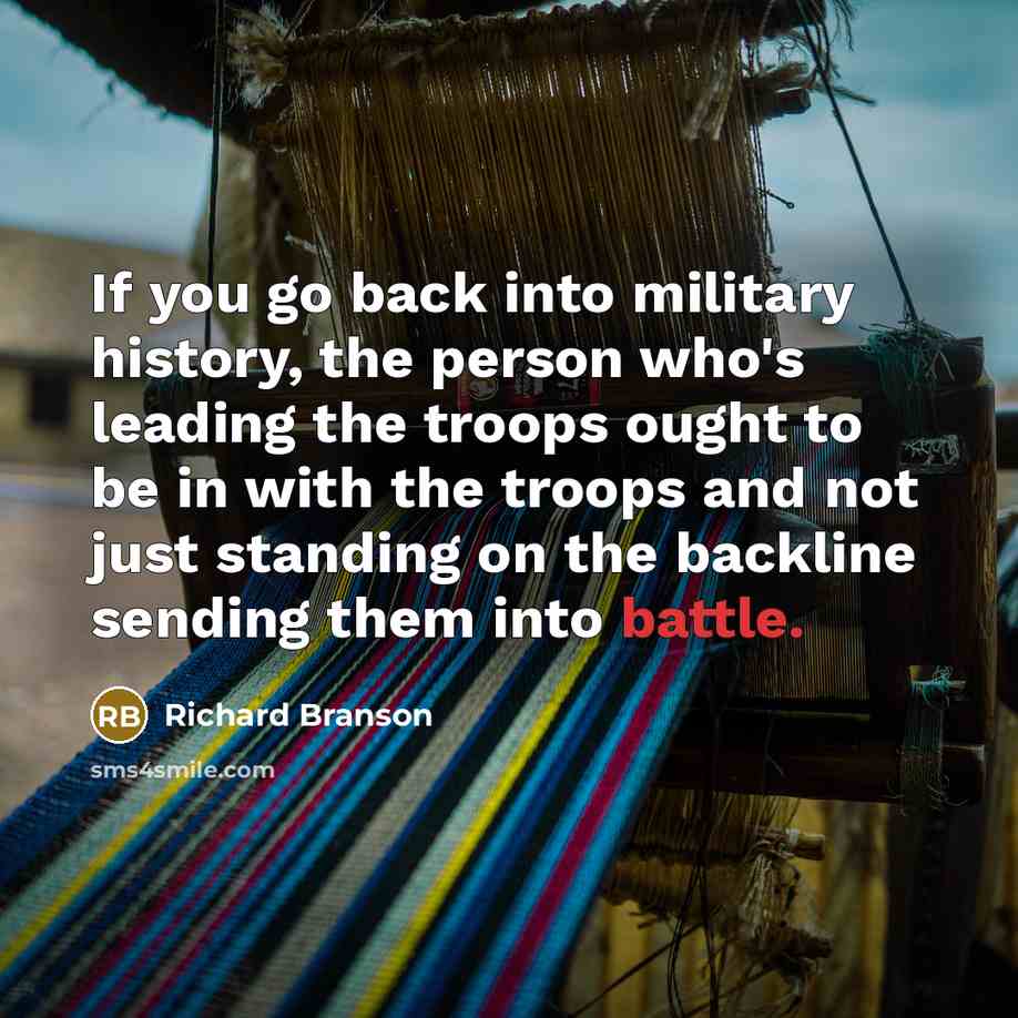 “If you go back into military history, the person who's leading the troops ought to be in with the troops and not just standing on the backline sending them into battle.” quote by Richard Branson
