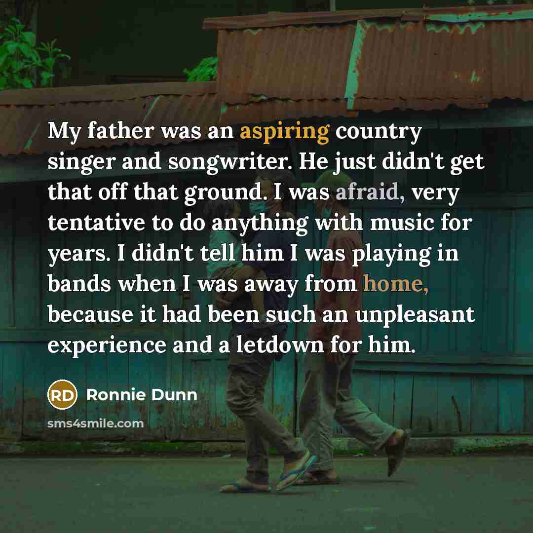 “My father was an aspiring country singer and songwriter. He just didn't get that off that ground. I was afraid, very tentative to do anything with music for years. I didn't tell him I was playing in bands when I was away from home, because it had been such an unpleasant experience and a letdown…” quote by Ronnie Dunn
