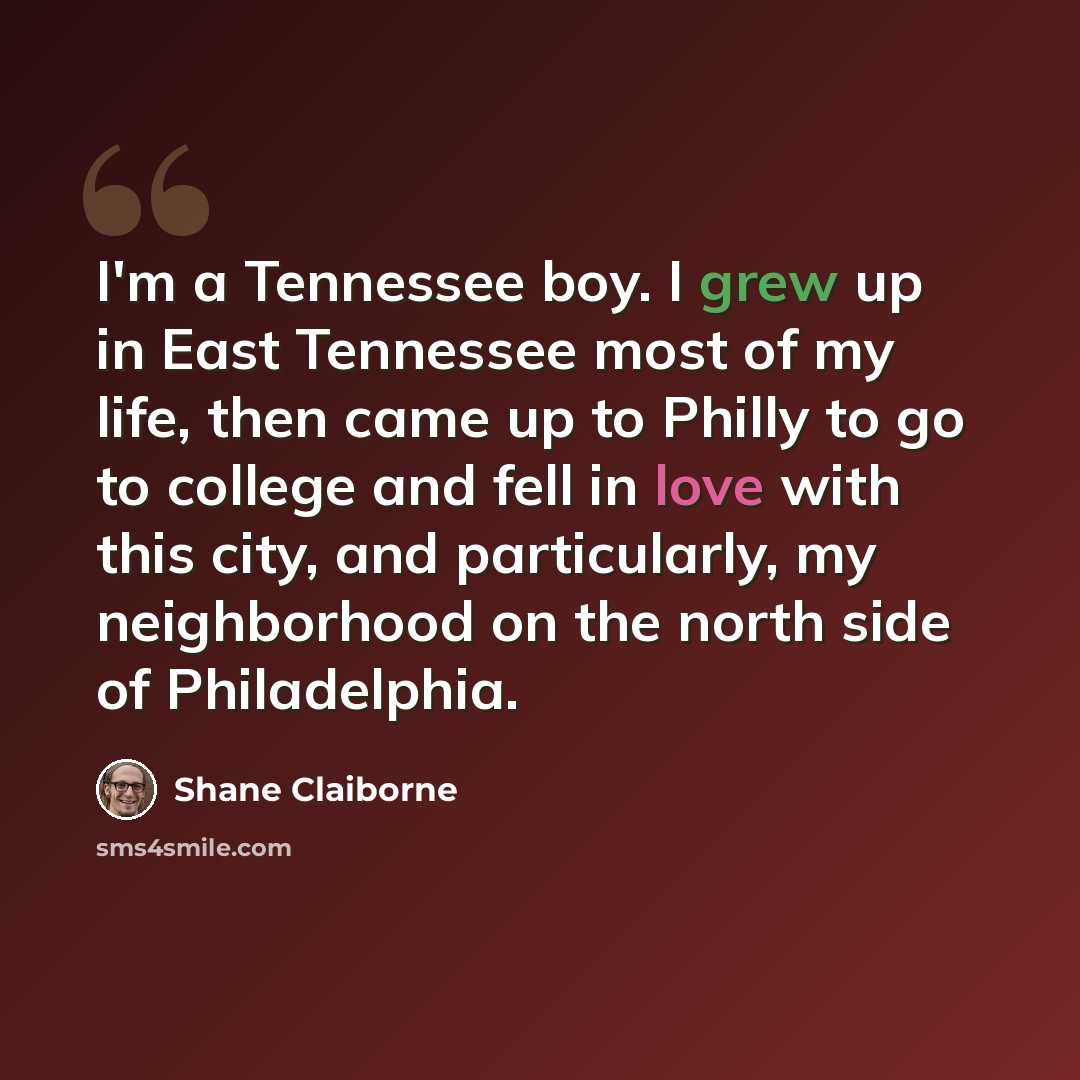 “I'm a Tennessee boy. I grew up in East Tennessee most of my life, then came up to Philly to go to college and fell in love with this city, and particularly, my neighborhood on the north side of Philadelphia.” quote by Shane Claiborne