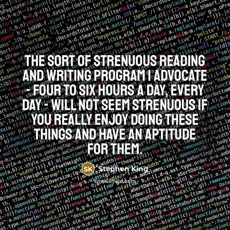 “The sort of strenuous reading and writing program I advocate - four to six hours a day, every day - will not seem strenuous if you really enjoy doing these things and have an aptitude for them.” quote by Stephen King