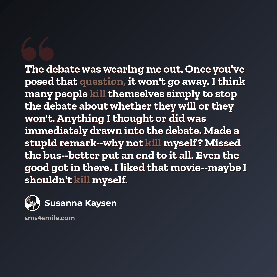 “The debate was wearing me out. Once you've posed that question, it won't go away. I think many people kill themselves simply to stop the debate about whether they will or they won't. Anything I thought or did was immediately drawn into the debate. Made a stupid remark--why not kill myself? Missed…” quote by Susanna Kaysen