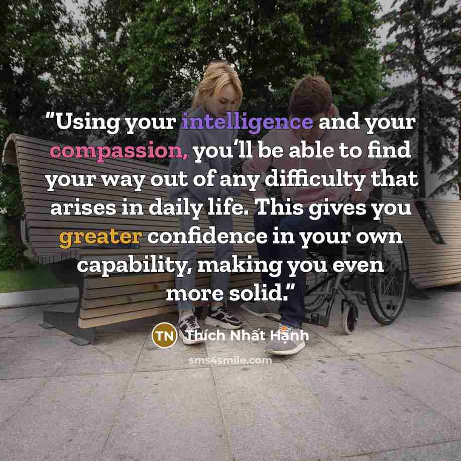 “Using your intelligence and your compassion, you’ll be able to find your way out of any difficulty that arises in daily life. This gives you greater confidence in your own capability, making you even more solid.” quote by Thích Nhất Hạnh