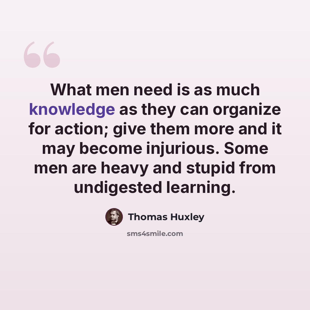 “What men need is as much knowledge as they can organize for action; give them more and it may become injurious. Some men are heavy and stupid from undigested learning.” quote by Thomas Huxley