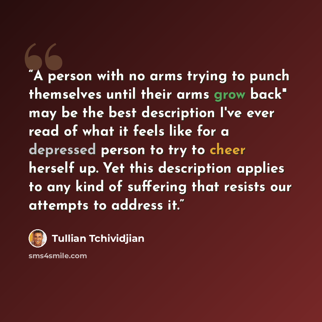 “A person with no arms trying to punch themselves until their arms grow back" may be the best description I've ever read of what it feels like for a depressed person to try to cheer herself up. Yet this description applies to any kind of suffering that resists our attempts to address it.” quote by Tullian Tchividjian