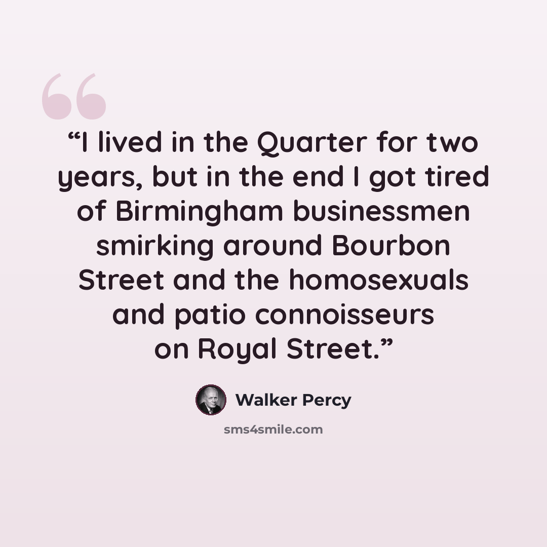 “I lived in the Quarter for two years, but in the end I got tired of Birmingham businessmen smirking around Bourbon Street and the homosexuals and patio connoisseurs on Royal Street.” quote by Walker Percy