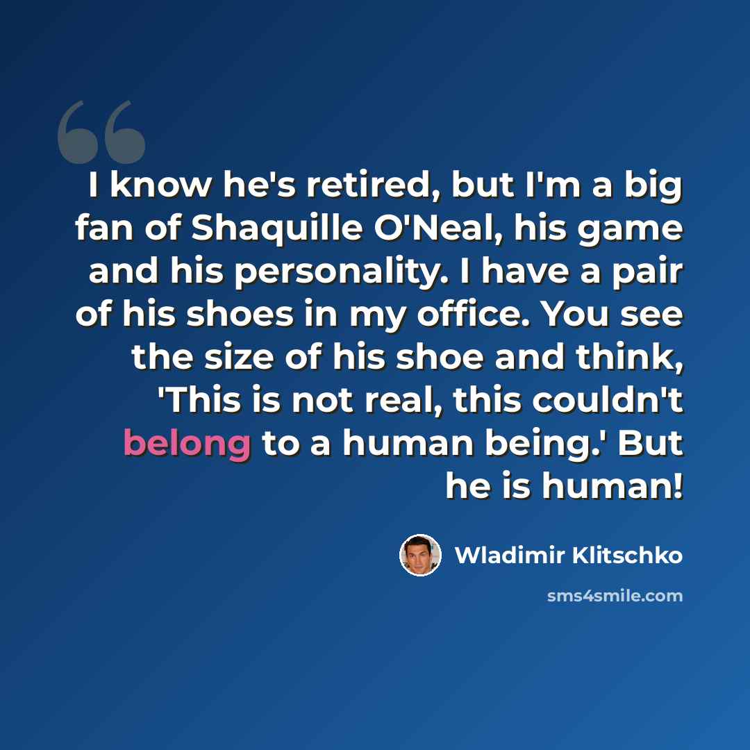 “I know he's retired, but I'm a big fan of Shaquille O'Neal, his game and his personality. I have a pair of his shoes in my office. You see the size of his shoe and think, 'This is not real, this couldn't belong to a human being.' But he is human!” quote by Wladimir Klitschko