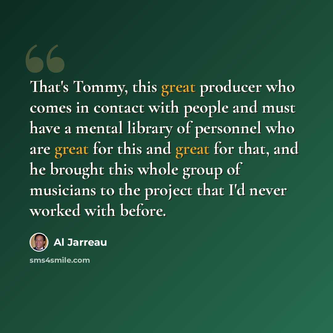 “That's Tommy, this great producer who comes in contact with people and must have a mental library of personnel who are great for this and great for that, and he brought this whole group of musicians to the project that I'd never worked with before.” quote by Al Jarreau
