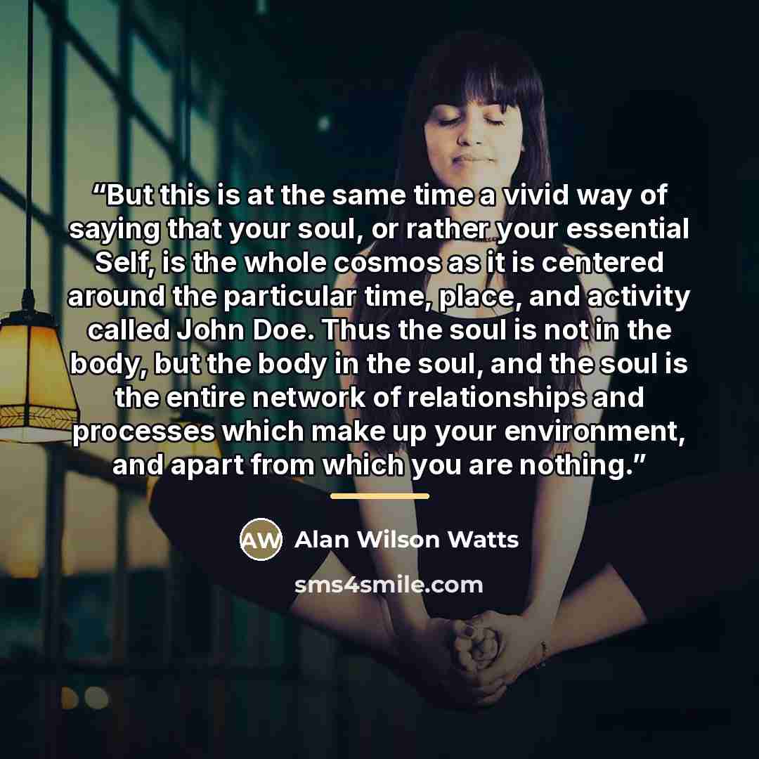 “But this is at the same time a vivid way of saying that your soul, or rather your essential Self, is the whole cosmos as it is centered around the particular time, place, and activity called John Doe. Thus the soul is not in the body, but the body in the soul, and the soul is the entire network of…” quote by Alan Wilson Watts