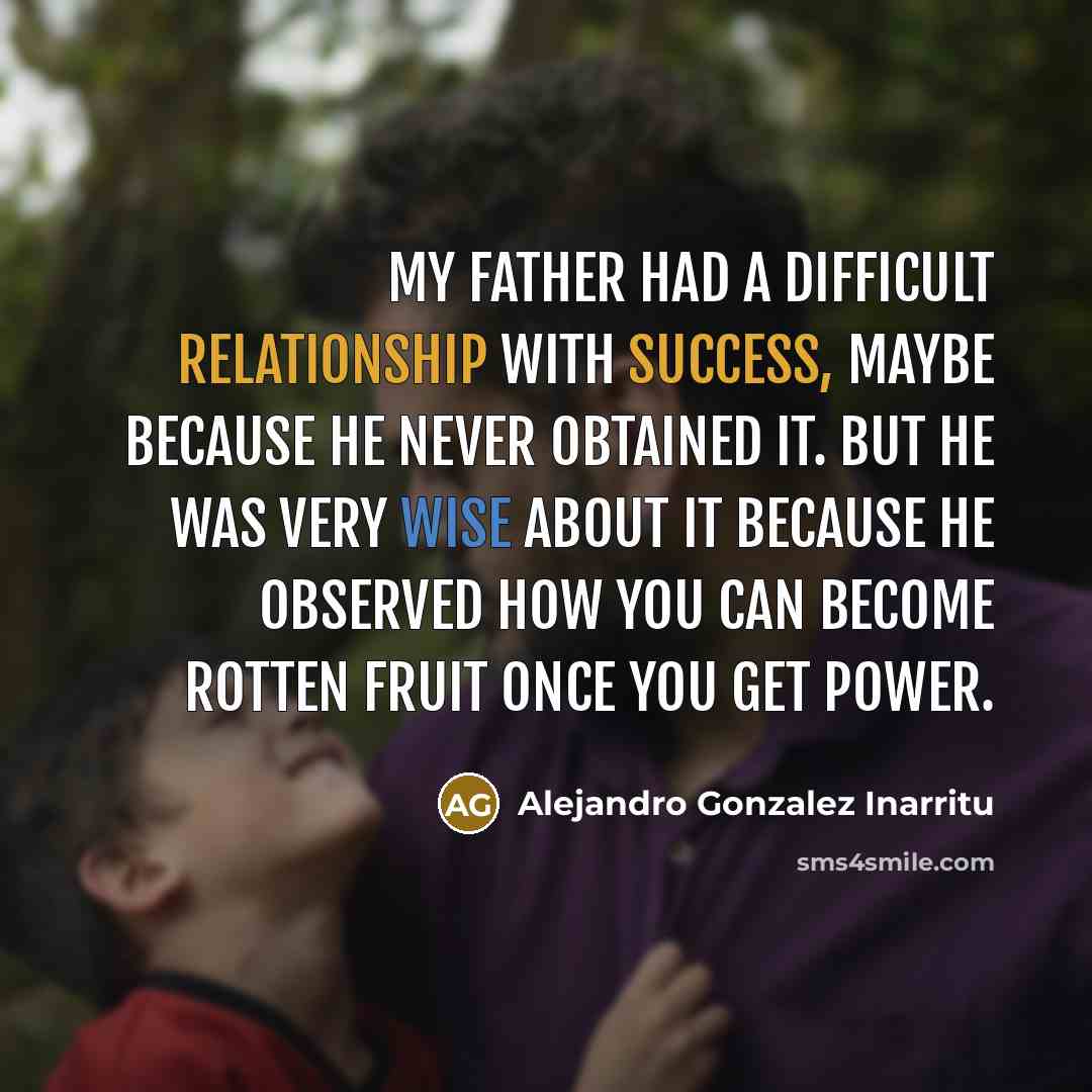 “My father had a difficult relationship with success, maybe because he never obtained it. But he was very wise about it because he observed how you can become rotten fruit once you get power.” quote by Alejandro Gonzalez Inarritu