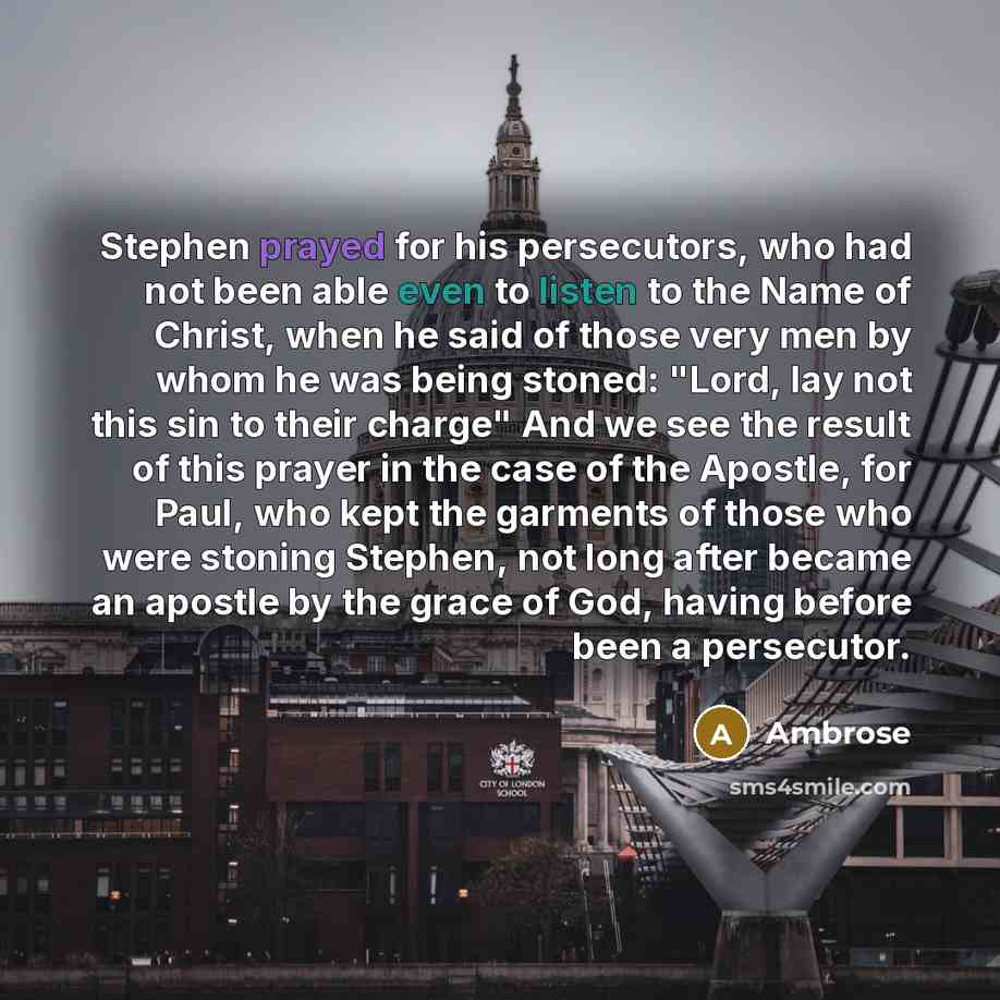 “Stephen prayed for his persecutors, who had not been able even to listen to the Name of Christ, when he said of those very men by whom he was being stoned: "Lord, lay not this sin to their charge" And we see the result of this prayer in the case of the Apostle, for Paul, who kept the garments of…” quote by Ambrose
