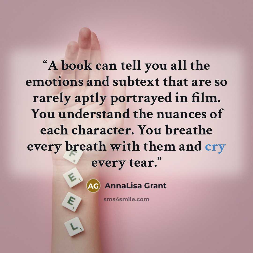 “A book can tell you all the emotions and subtext that are so rarely aptly portrayed in film. You understand the nuances of each character. You breathe every breath with them and cry every tear.” quote by AnnaLisa Grant