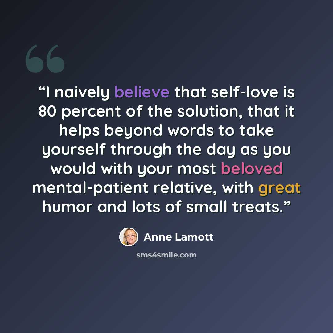“I naively believe that self-love is 80 percent of the solution, that it helps beyond words to take yourself through the day as you would with your most beloved mental-patient relative, with great humor and lots of small treats.” quote by Anne Lamott