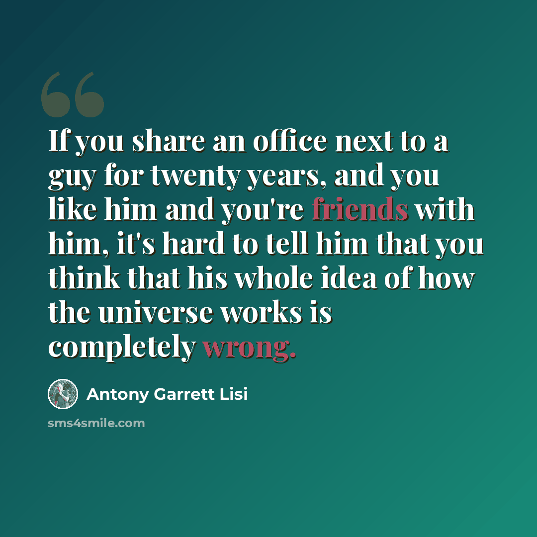 “If you share an office next to a guy for twenty years, and you like him and you're friends with him, it's hard to tell him that you think that his whole idea of how the universe works is completely wrong.” quote by Antony Garrett Lisi