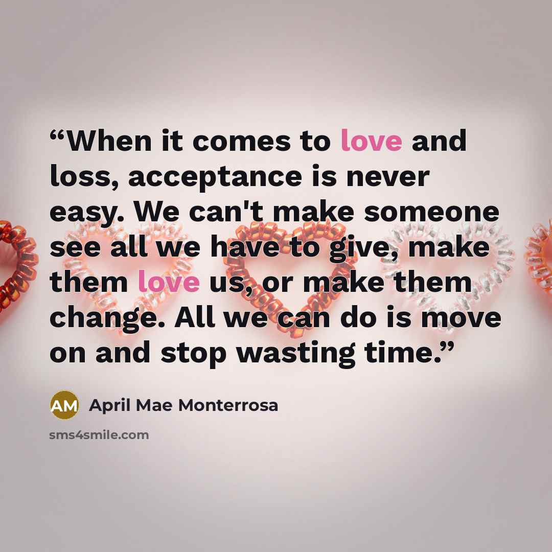 “When it comes to love and loss, acceptance is never easy. We can't make someone see all we have to give, make them love us, or make them change. All we can do is move on and stop wasting time.” quote by April Mae Monterrosa