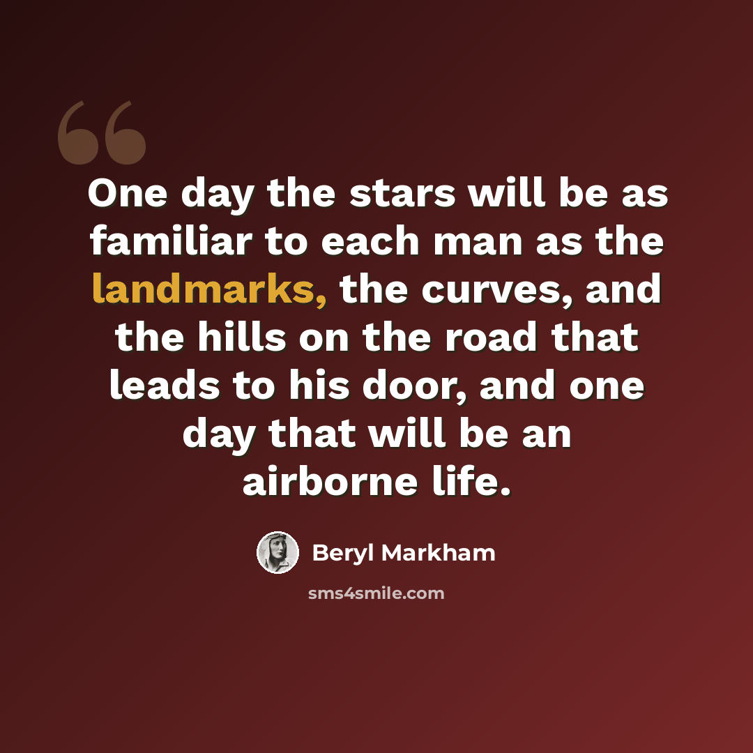 “One day the stars will be as familiar to each man as the landmarks, the curves, and the hills on the road that leads to his door, and one day that will be an airborne life.” quote by Beryl Markham