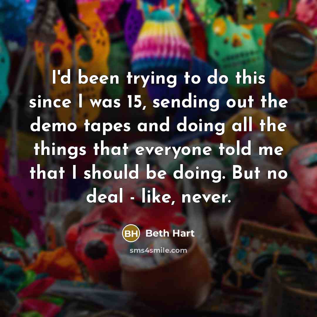 “I'd been trying to do this since I was 15, sending out the demo tapes and doing all the things that everyone told me that I should be doing. But no deal - like, never.” quote by Beth Hart