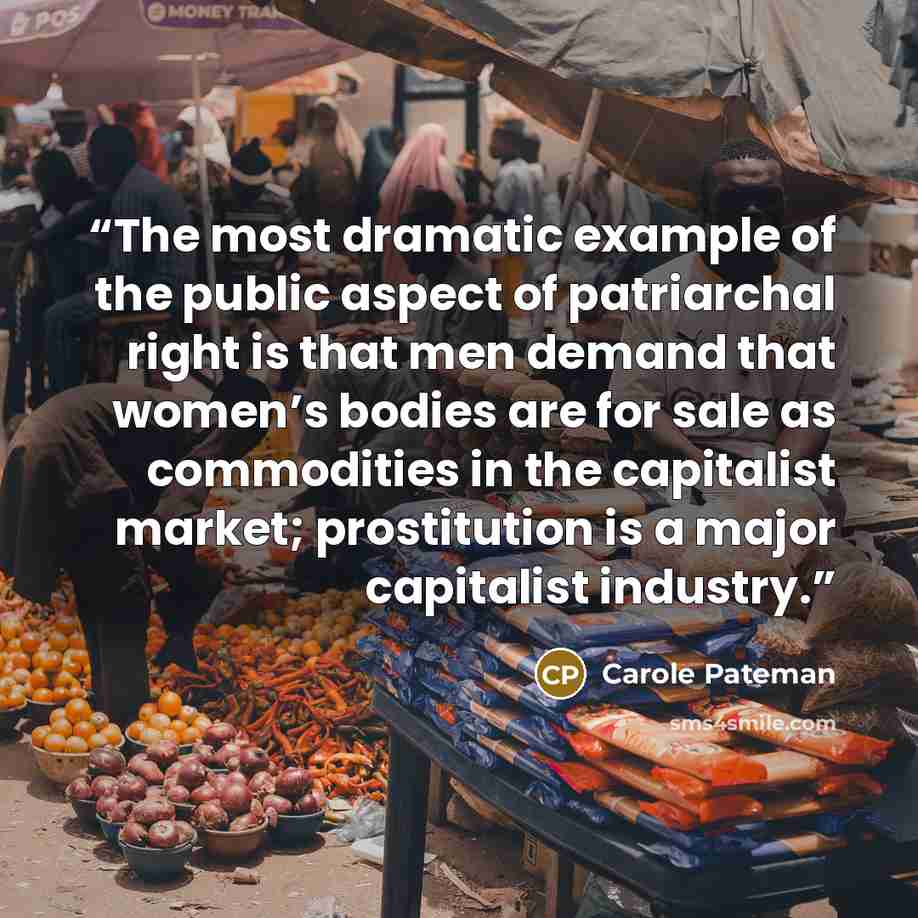 “The most dramatic example of the public aspect of patriarchal right is that men demand that women’s bodies are for sale as commodities in the capitalist market; prostitution is a major capitalist industry.” quote by Carole Pateman