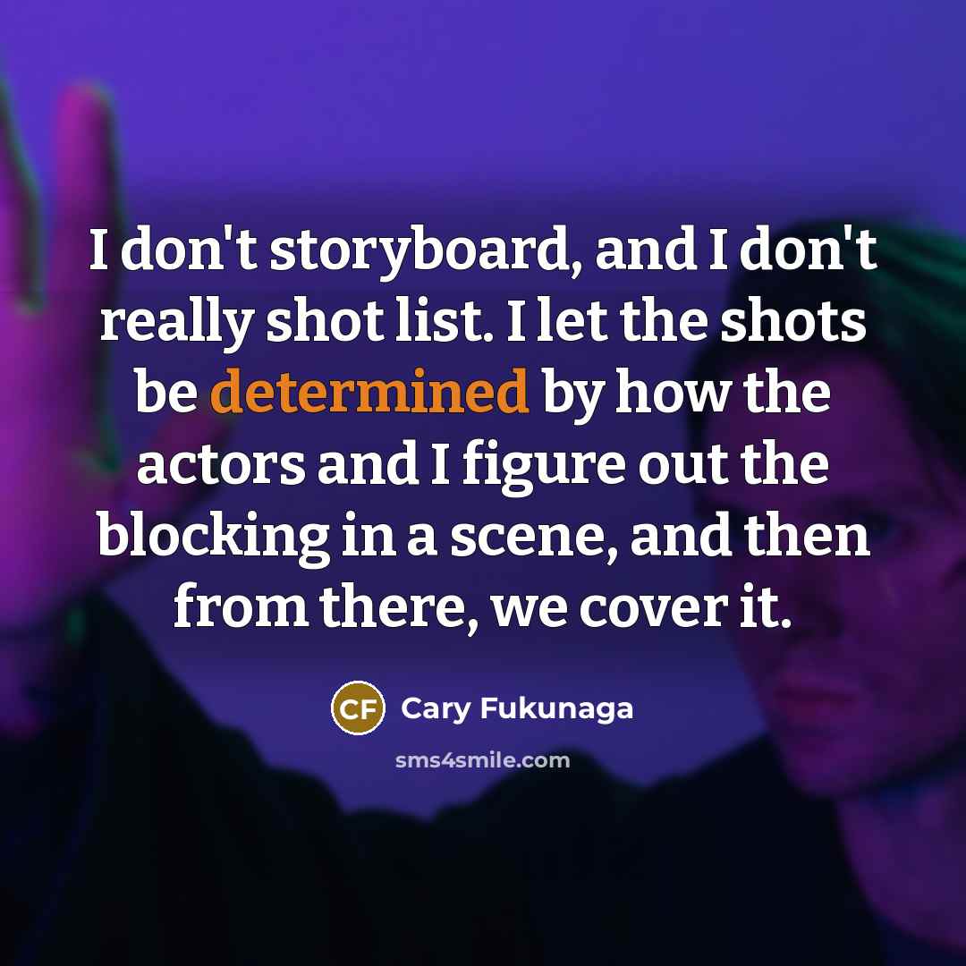 “I don't storyboard, and I don't really shot list. I let the shots be determined by how the actors and I figure out the blocking in a scene, and then from there, we cover it.” quote by Cary Fukunaga